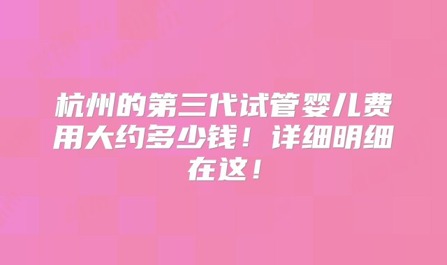 杭州的第三代试管婴儿费用大约多少钱！详细明细在这！