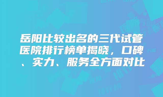 岳阳比较出名的三代试管医院排行榜单揭晓，口碑、实力、服务全方面对比