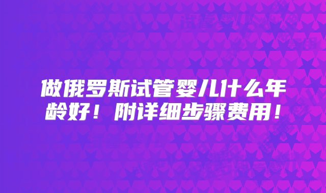 做俄罗斯试管婴儿什么年龄好！附详细步骤费用！