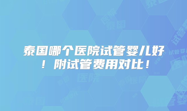 泰国哪个医院试管婴儿好！附试管费用对比！