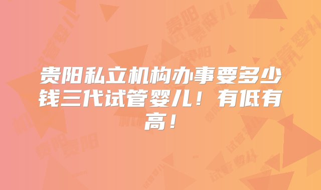 贵阳私立机构办事要多少钱三代试管婴儿！有低有高！