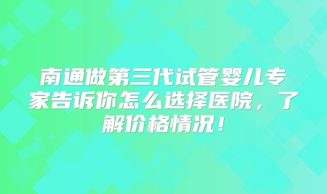 南通做第三代试管婴儿专家告诉你怎么选择医院，了解价格情况！