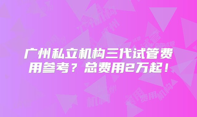 广州私立机构三代试管费用参考？总费用2万起！