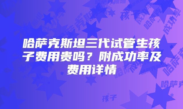 哈萨克斯坦三代试管生孩子费用贵吗？附成功率及费用详情