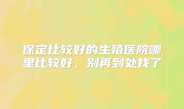 保定比较好的生殖医院哪里比较好，别再到处找了