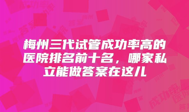 梅州三代试管成功率高的医院排名前十名，哪家私立能做答案在这儿