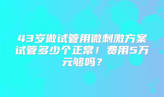 43岁做试管用微刺激方案试管多少个正常！费用5万元够吗？