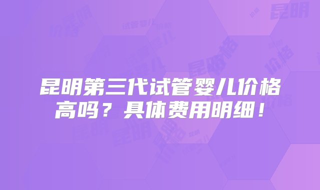 昆明第三代试管婴儿价格高吗？具体费用明细！