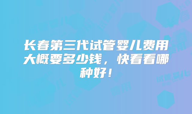 长春第三代试管婴儿费用大概要多少钱，快看看哪种好！