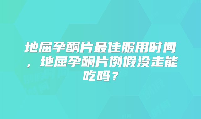 地屈孕酮片最佳服用时间，地屈孕酮片例假没走能吃吗？