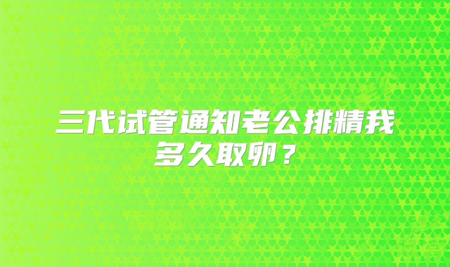 三代试管通知老公排精我多久取卵？