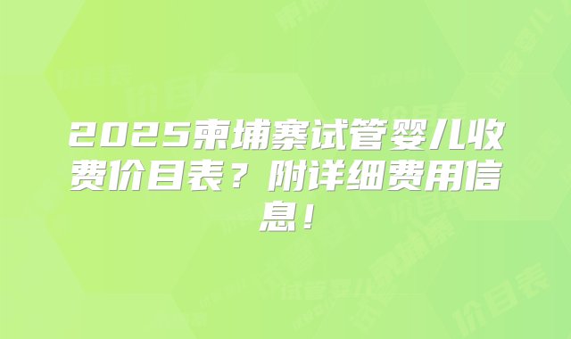 2025柬埔寨试管婴儿收费价目表？附详细费用信息！