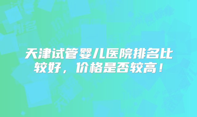 天津试管婴儿医院排名比较好，价格是否较高！