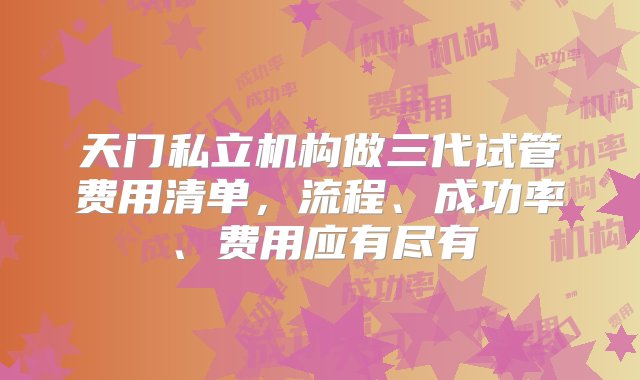 天门私立机构做三代试管费用清单，流程、成功率、费用应有尽有