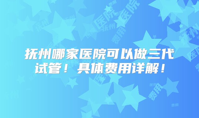 抚州哪家医院可以做三代试管！具体费用详解！