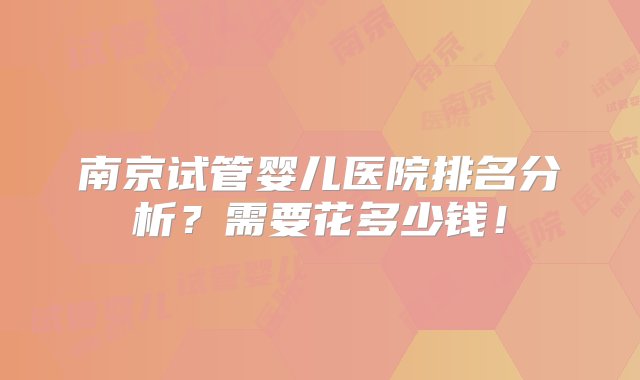 南京试管婴儿医院排名分析？需要花多少钱！