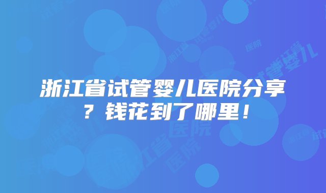 浙江省试管婴儿医院分享？钱花到了哪里！