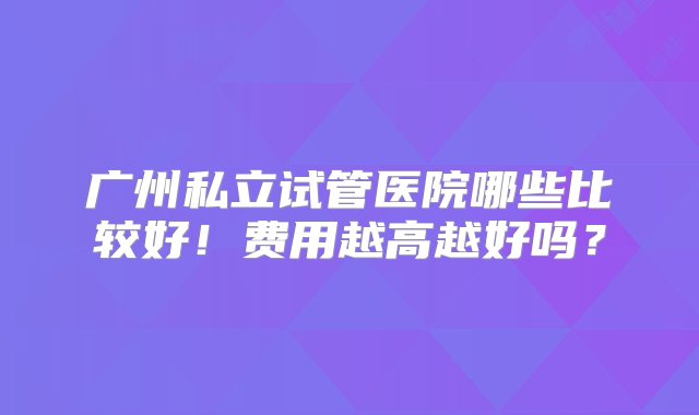 广州私立试管医院哪些比较好！费用越高越好吗？