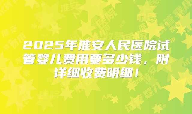 2025年淮安人民医院试管婴儿费用要多少钱，附详细收费明细！