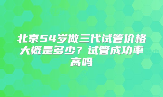 北京54岁做三代试管价格大概是多少？试管成功率高吗