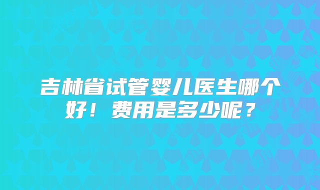 吉林省试管婴儿医生哪个好！费用是多少呢？