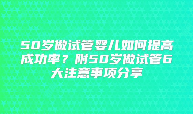 50岁做试管婴儿如何提高成功率？附50岁做试管6大注意事项分享