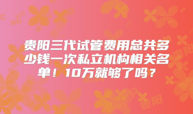 贵阳三代试管费用总共多少钱一次私立机构相关名单！10万就够了吗？