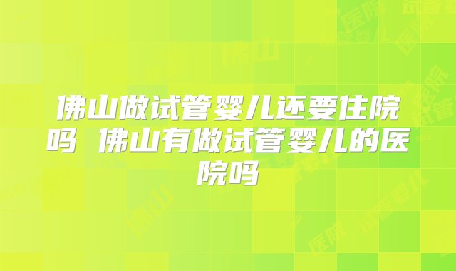 佛山做试管婴儿还要住院吗 佛山有做试管婴儿的医院吗