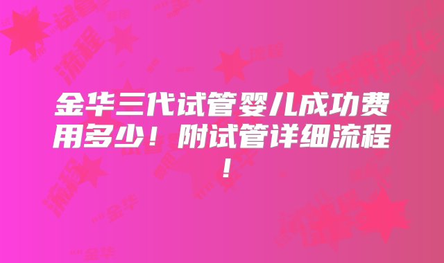 金华三代试管婴儿成功费用多少！附试管详细流程！