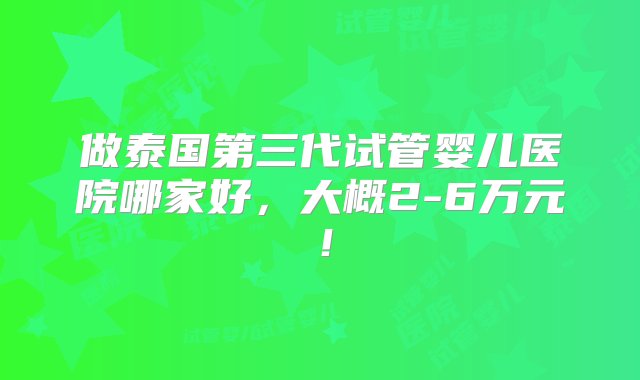 做泰国第三代试管婴儿医院哪家好，大概2-6万元！