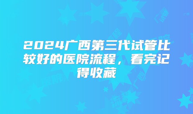 2024广西第三代试管比较好的医院流程，看完记得收藏