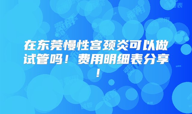 在东莞慢性宫颈炎可以做试管吗！费用明细表分享！