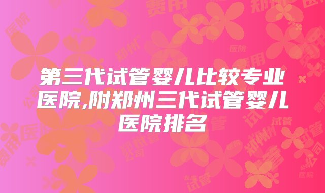 第三代试管婴儿比较专业医院,附郑州三代试管婴儿医院排名