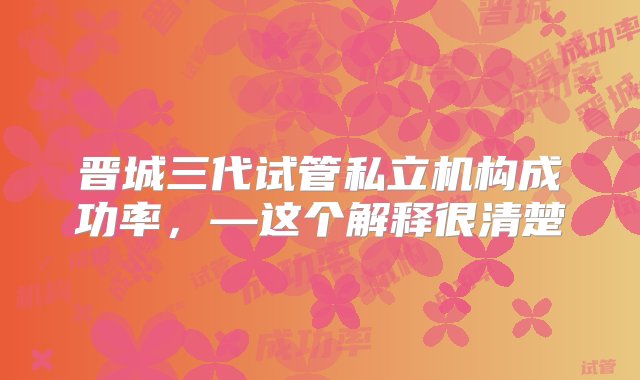 晋城三代试管私立机构成功率，—这个解释很清楚