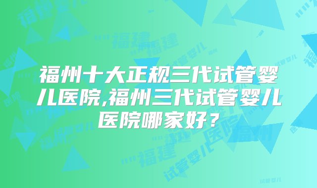 福州十大正规三代试管婴儿医院,福州三代试管婴儿医院哪家好？