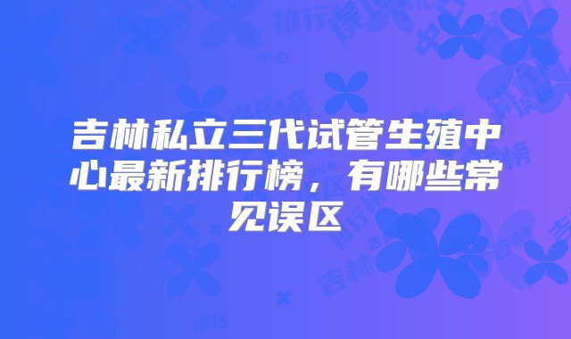 吉林私立三代试管生殖中心最新排行榜，有哪些常见误区