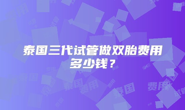 泰国三代试管做双胎费用多少钱？