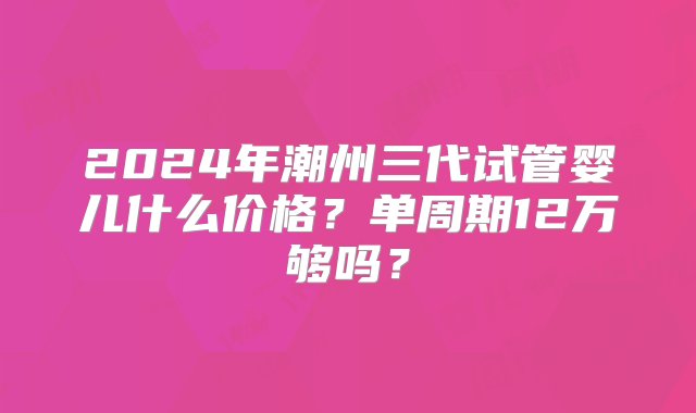 2024年潮州三代试管婴儿什么价格？单周期12万够吗？