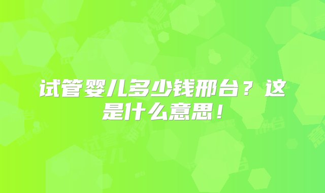 试管婴儿多少钱邢台？这是什么意思！