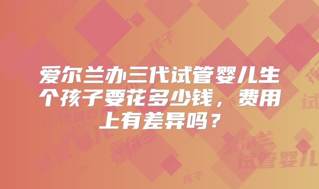 爱尔兰办三代试管婴儿生个孩子要花多少钱，费用上有差异吗？