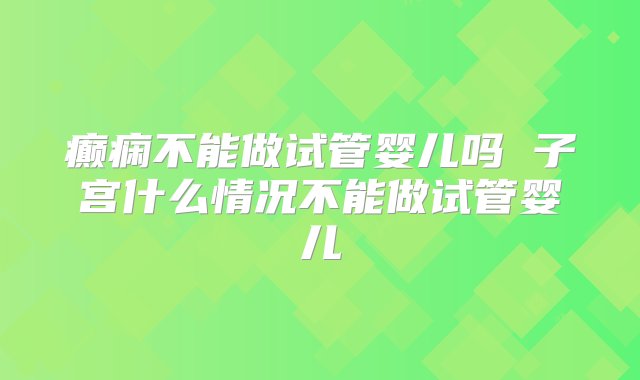 癫痫不能做试管婴儿吗 子宫什么情况不能做试管婴儿