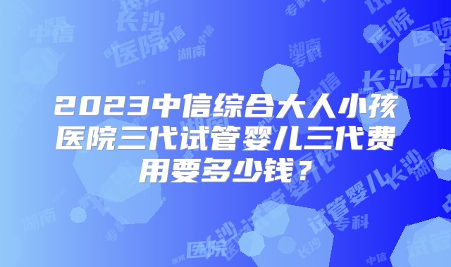 2023中信综合大人小孩医院三代试管婴儿三代费用要多少钱？