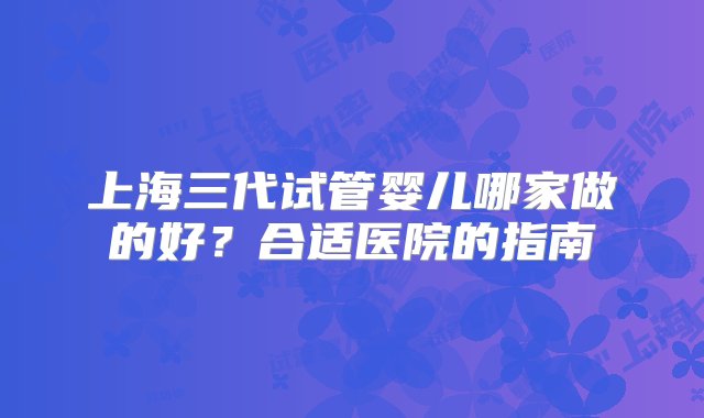 上海三代试管婴儿哪家做的好？合适医院的指南