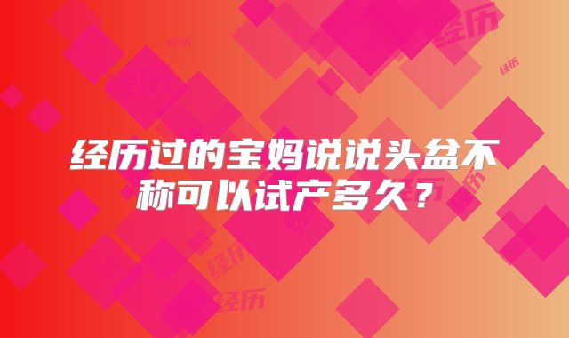 经历过的宝妈说说头盆不称可以试产多久？