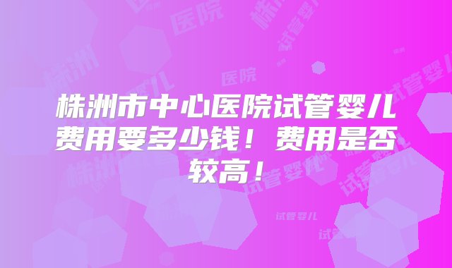 株洲市中心医院试管婴儿费用要多少钱！费用是否较高！