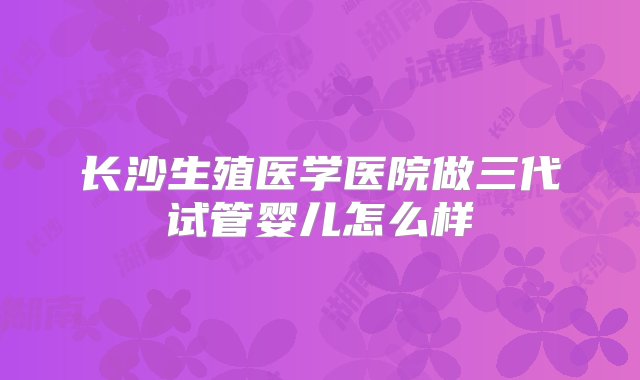 长沙生殖医学医院做三代试管婴儿怎么样