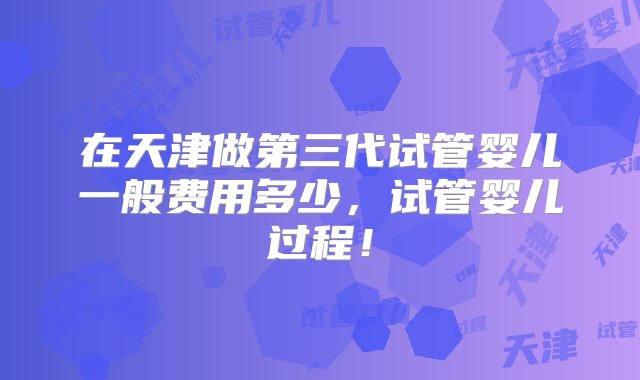 在天津做第三代试管婴儿一般费用多少，试管婴儿过程！