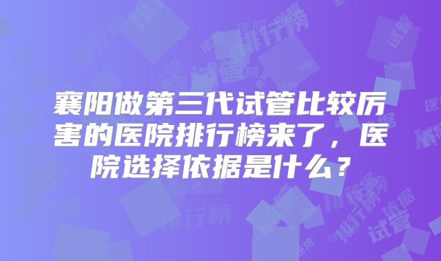 襄阳做第三代试管比较厉害的医院排行榜来了，医院选择依据是什么？