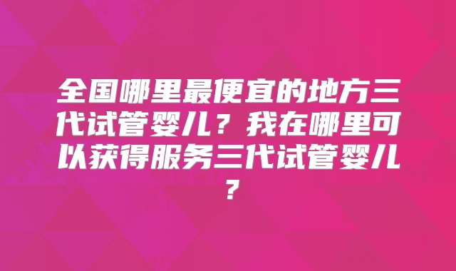 全国哪里最便宜的地方三代试管婴儿？我在哪里可以获得服务三代试管婴儿？