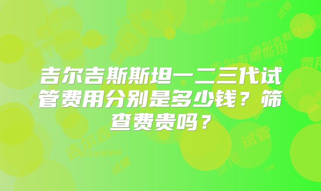 吉尔吉斯斯坦一二三代试管费用分别是多少钱？筛查费贵吗？